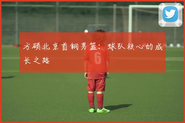 方硕北京首钢男篮：球队核心的成长之路