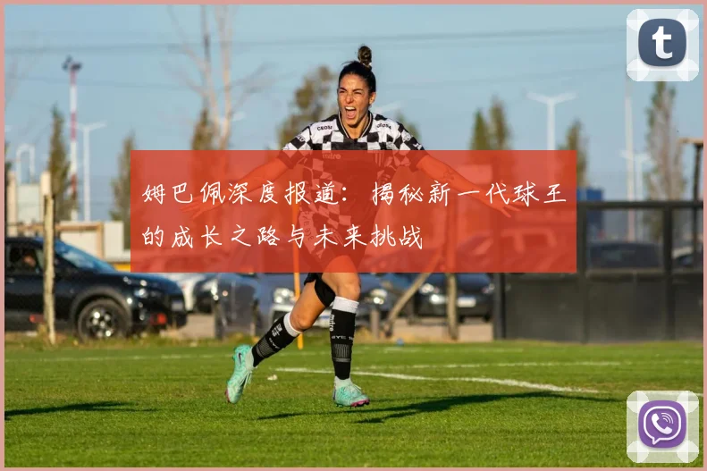 姆巴佩深度报道：揭秘新一代球王的成长之路与未来挑战
