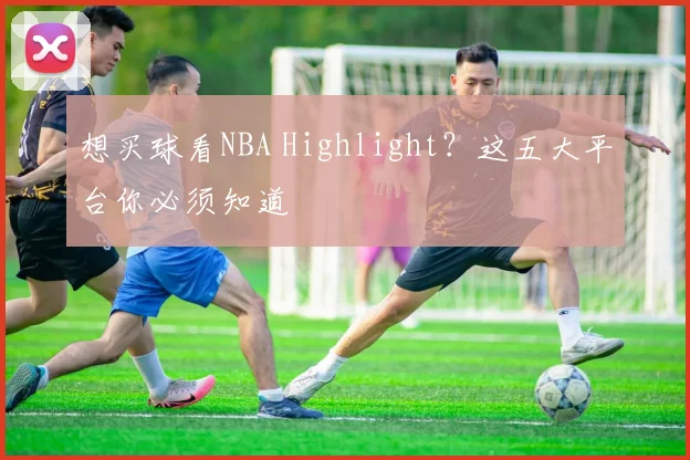 想买球看NBA Highlight？这五大平台你必须知道