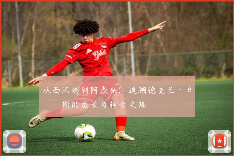 从西汉姆到阿森纳：追溯德克兰·赖斯的成长与转会之路