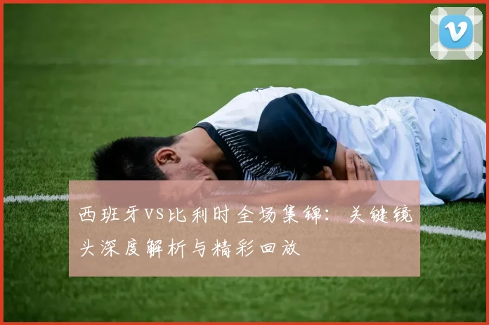 西班牙vs比利时全场集锦：关键镜头深度解析与精彩回放