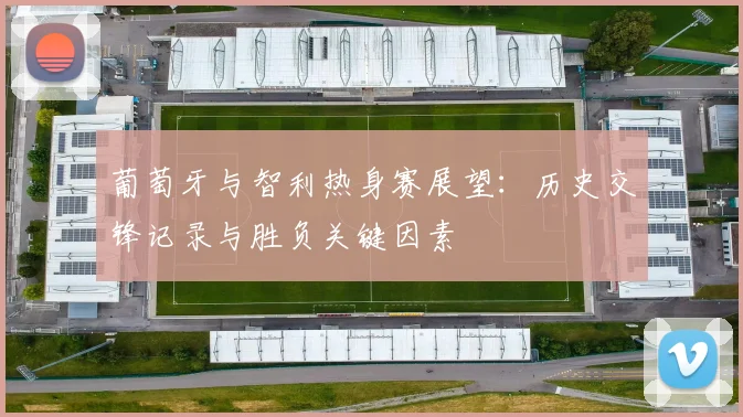 葡萄牙与智利热身赛展望:历史交锋记录与胜负关键因素