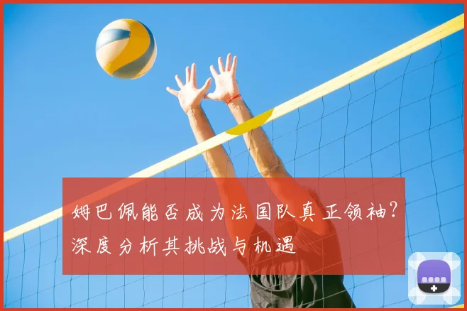 姆巴佩能否成为法国队真正领袖？深度分析其挑战与机遇
