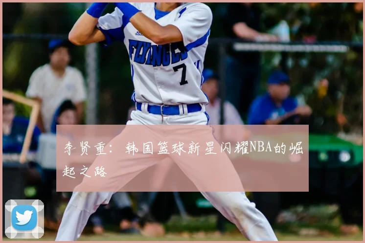 李贤重：韩国篮球新星闪耀NBA的崛起之路