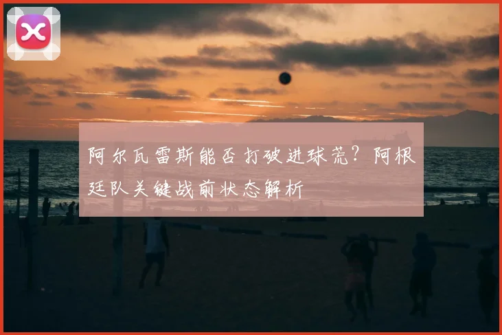 阿尔瓦雷斯能否打破进球荒？阿根廷队关键战前状态解析