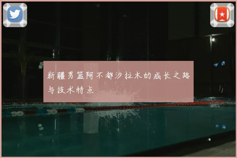 新疆男篮阿不都沙拉木的成长之路与技术特点