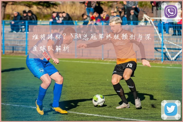 谁将捧杯?NBA总冠军终极预测与深度球队解析