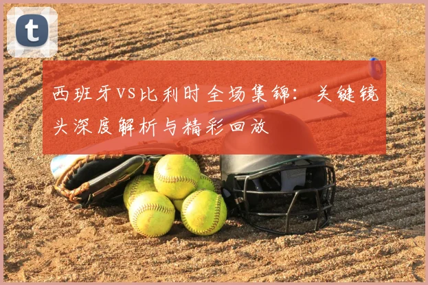 西班牙vs比利时全场集锦:关键镜头深度解析与精彩回放