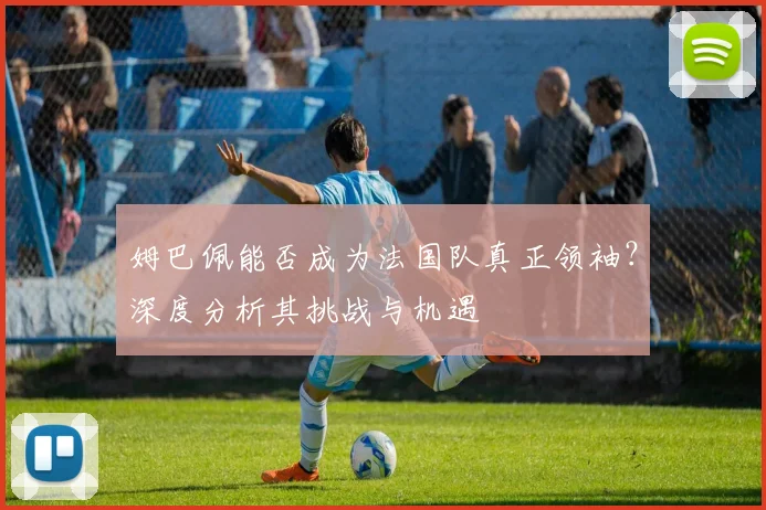 姆巴佩能否成为法国队真正领袖？深度分析其挑战与机遇