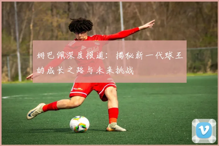 姆巴佩深度报道:揭秘新一代球王的成长之路与未来挑战