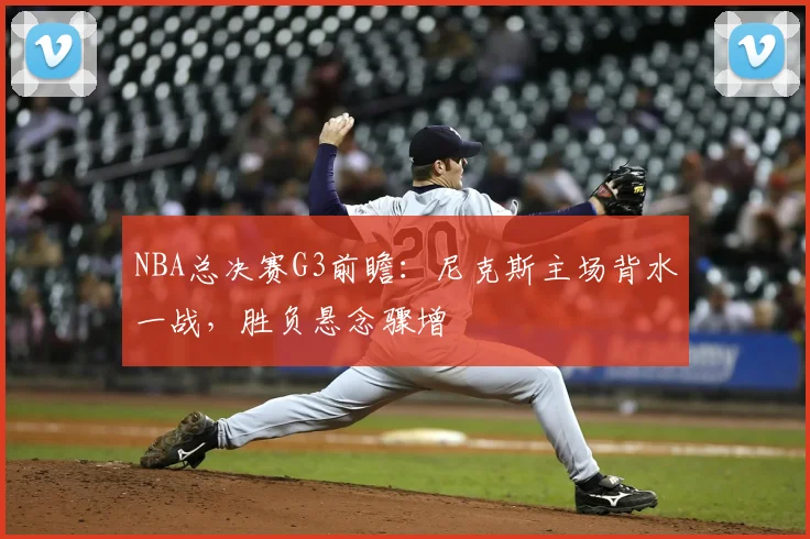 NBA总决赛G3前瞻：尼克斯主场背水一战，胜负悬念骤增