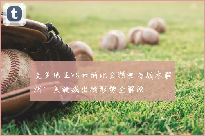 克罗地亚vs加纳比分预测与战术解析：关键战出线形势全解读