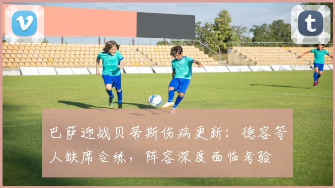 巴萨迎战贝蒂斯伤病更新：德容等人缺席合练，阵容深度面临考验