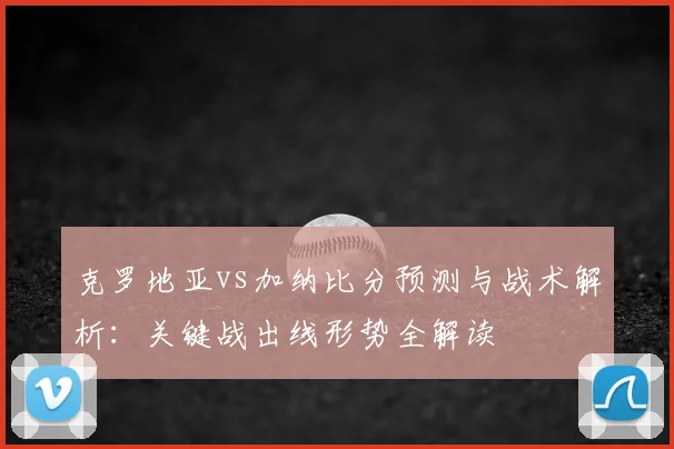 克罗地亚vs加纳比分预测与战术解析:关键战出线形势全解读