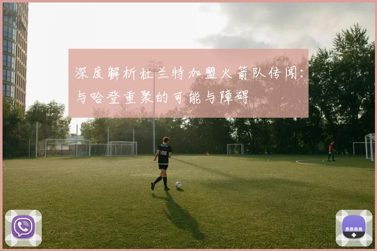 深度解析杜兰特加盟火箭队传闻：与哈登重聚的可能与障碍