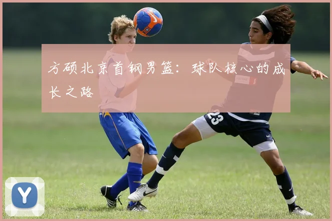 方硕北京首钢男篮:球队核心的成长之路