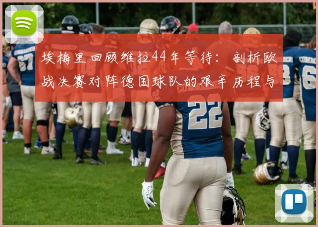 埃梅里回顾维拉44年等待：剖析欧战决赛对阵德国球队的艰辛历程与执教心得